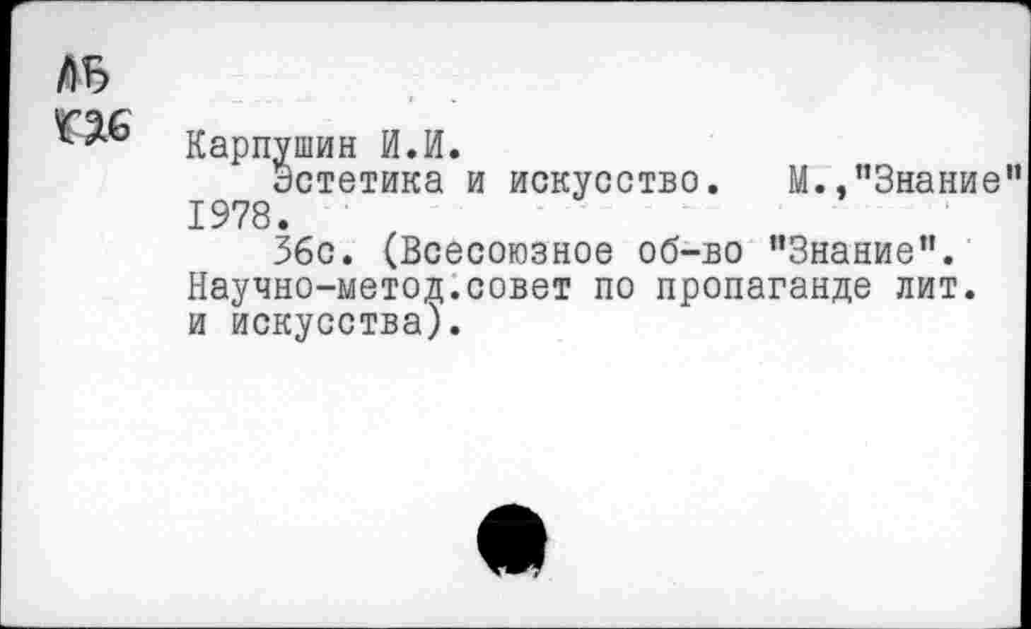 ﻿ль г яс
Карпушин И.И.
Эстетика и искусство. М.,"Знание 1978.
36с. (Всесоюзное об-во "Знание". Научно-ыетод.совет по пропаганде лит. и искусства).